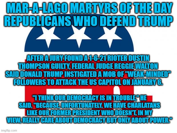 Ant that's the way it is. | MAR-A-LAGO MARTYRS OF THE DAY
REPUBLICANS WHO DEFEND TRUMP; AFTER A JURY FOUND A 1-6-21 RIOTER DUSTIN THOMPSON GUILTY, FEDERAL JUDGE REGGIE WALTON SAID DONALD TRUMP INSTIGATED A MOB OF "WEAK-MINDED" FOLLOWERS TO ATTACK THE US CAPITOL ON JANUARY 6. "I THINK OUR DEMOCRACY IS IN TROUBLE," HE SAID, "BECAUSE, UNFORTUNATELY, WE HAVE CHARLATANS LIKE OUR FORMER PRESIDENT WHO DOESN'T, IN MY VIEW, REALLY CARE ABOUT DEMOCRACY BUT ONLY ABOUT POWER." | image tagged in politics | made w/ Imgflip meme maker
