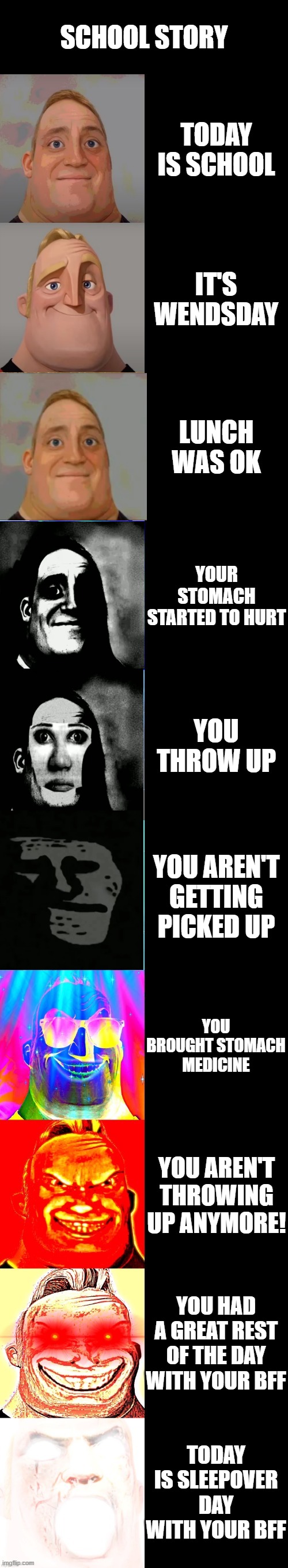 School story | SCHOOL STORY; TODAY IS SCHOOL; IT'S WENDSDAY; LUNCH WAS OK; YOUR STOMACH STARTED TO HURT; YOU THROW UP; YOU AREN'T GETTING PICKED UP; YOU BROUGHT STOMACH MEDICINE; YOU AREN'T THROWING UP ANYMORE! YOU HAD A GREAT REST OF THE DAY WITH YOUR BFF; TODAY IS SLEEPOVER DAY WITH YOUR BFF | image tagged in mr incredible becoming canny | made w/ Imgflip meme maker