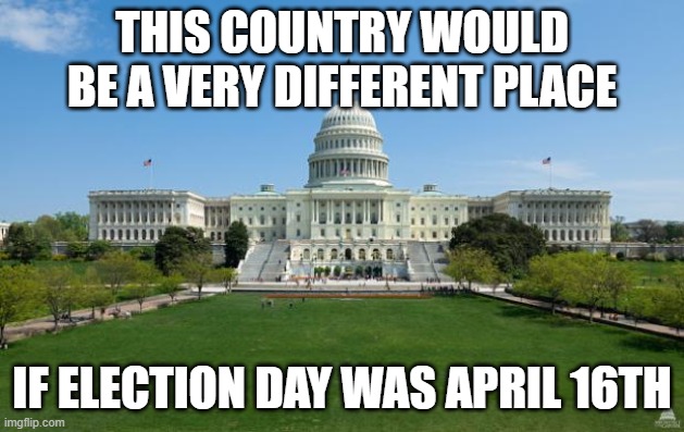 dbag government | THIS COUNTRY WOULD BE A VERY DIFFERENT PLACE; IF ELECTION DAY WAS APRIL 16TH | image tagged in government,taxes,elections | made w/ Imgflip meme maker