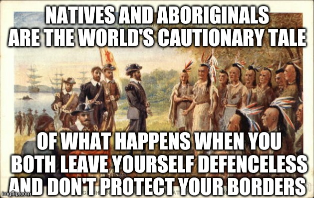 Native Americans meeting colonists | NATIVES AND ABORIGINALS ARE THE WORLD'S CAUTIONARY TALE; OF WHAT HAPPENS WHEN YOU BOTH LEAVE YOURSELF DEFENCELESS AND DON'T PROTECT YOUR BORDERS | image tagged in native americans meeting colonists | made w/ Imgflip meme maker