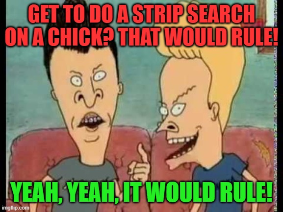 Beavis & Butt-Head he said | GET TO DO A STRIP SEARCH ON A CHICK? THAT WOULD RULE! YEAH, YEAH, IT WOULD RULE! | image tagged in beavis butt-head he said | made w/ Imgflip meme maker