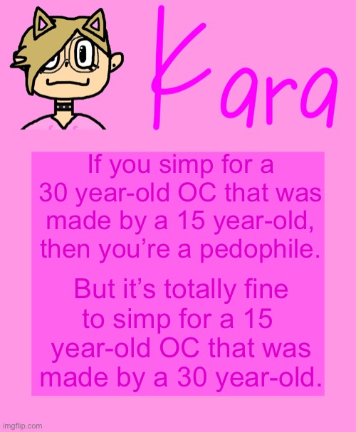I don’t simp for any OC, but this whole controversy was funny. | If you simp for a 30 year-old OC that was made by a 15 year-old, then you’re a pedophile. But it’s totally fine
to simp for a 15 
year-old OC that was
made by a 30 year-old. | image tagged in kara temp | made w/ Imgflip meme maker