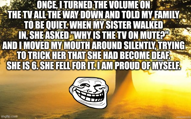 hehe try this at home | ONCE, I TURNED THE VOLUME ON THE TV ALL THE WAY DOWN AND TOLD MY FAMILY TO BE QUIET. WHEN MY SISTER WALKED IN, SHE ASKED "WHY IS THE TV ON MUTE?" AND I MOVED MY MOUTH AROUND SILENTLY, TRYING TO TRICK HER THAT SHE HAD BECOME DEAF. SHE IS 6. SHE FELL FOR IT. I AM PROUD OF MYSELF. | image tagged in hehe lol dummi | made w/ Imgflip meme maker