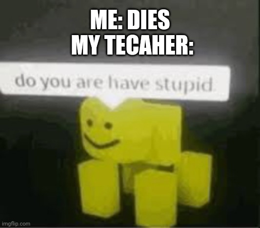 do you are have stupid | ME: DIES
 MY TECAHER: | image tagged in do you are have stupid | made w/ Imgflip meme maker
