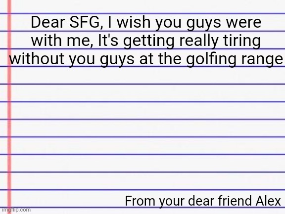 You guys make things about 50% better and fun | Dear SFG, I wish you guys were with me, It's getting really tiring without you guys at the golfing range; From your dear friend Alex | image tagged in honest letter | made w/ Imgflip meme maker