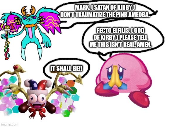 Blank White Template | FECTO ELFILIS, ( GOD OF KIRBY ) PLEASE TELL ME THIS ISN'T REAL, AMEN. IT SHALL BE IT SHALL BE!! MARX, ( SATAN OF KIRBY ) DON'T TRAUMATIZE TH | image tagged in blank white template | made w/ Imgflip meme maker