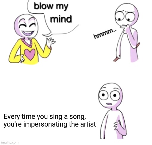 Blow my mind | Every time you sing a song, you're impersonating the artist | image tagged in blow my mind | made w/ Imgflip meme maker