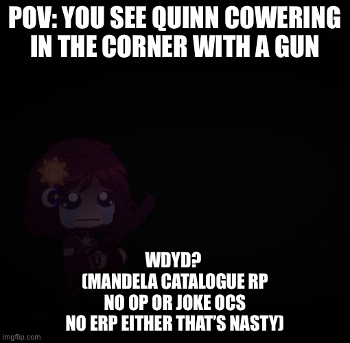 you can be an alternate if you want :3 |  POV: YOU SEE QUINN COWERING IN THE CORNER WITH A GUN; WDYD? 
(MANDELA CATALOGUE RP
NO OP OR JOKE OCS
NO ERP EITHER THAT’S NASTY) | image tagged in mandela catalogue,the mandela catalogue,roleplaying | made w/ Imgflip meme maker