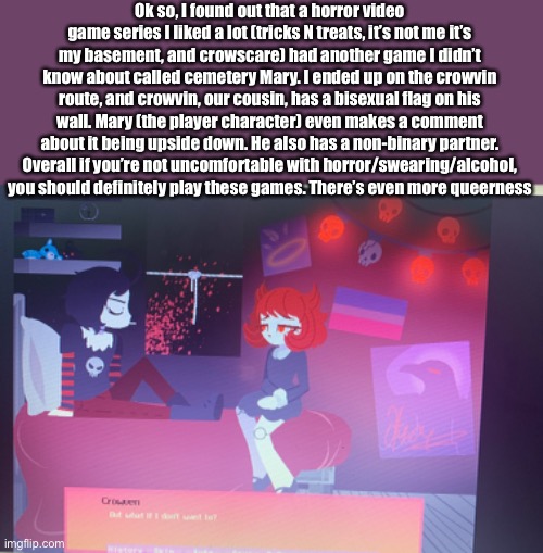 I got the bad ending and I’m sad :( | Ok so, I found out that a horror video game series I liked a lot (tricks N treats, it’s not me it’s my basement, and crowscare) had another game I didn’t know about called cemetery Mary. I ended up on the crowvin route, and crowvin, our cousin, has a bisexual flag on his wall. Mary (the player character) even makes a comment about it being upside down. He also has a non-binary partner. Overall if you’re not uncomfortable with horror/swearing/alcohol, you should definitely play these games. There’s even more queerness | made w/ Imgflip meme maker