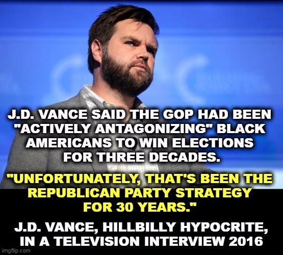 The Hillbilly Hypocrite has made some delicious anti-Trump quotes, back when he was an honest man and had some integrity. | J.D. VANCE SAID THE GOP HAD BEEN 
"ACTIVELY ANTAGONIZING" BLACK 
AMERICANS TO WIN ELECTIONS 
FOR THREE DECADES. "UNFORTUNATELY, THAT'S BEEN THE 
REPUBLICAN PARTY STRATEGY 
FOR 30 YEARS."; J.D. VANCE, HILLBILLY HYPOCRITE,
IN A TELEVISION INTERVIEW 2016 | image tagged in republicans,hate,black,americans | made w/ Imgflip meme maker