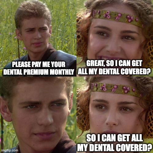 Anakin Padme 4 Panel | PLEASE PAY ME YOUR
DENTAL PREMIUM MONTHLY; GREAT, SO I CAN GET
ALL MY DENTAL COVERED? SO I CAN GET ALL
MY DENTAL COVERED? | image tagged in anakin padme 4 panel | made w/ Imgflip meme maker