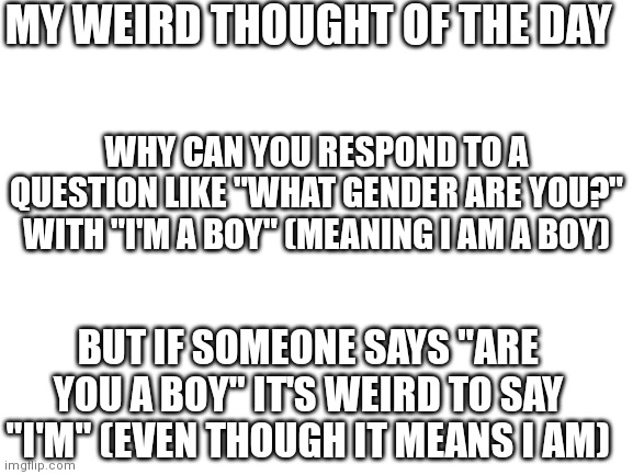 This is probably gonna make me sound really stupid... | MY WEIRD THOUGHT OF THE DAY; WHY CAN YOU RESPOND TO A QUESTION LIKE "WHAT GENDER ARE YOU?" WITH "I'M A BOY" (MEANING I AM A BOY); BUT IF SOMEONE SAYS "ARE YOU A BOY" IT'S WEIRD TO SAY "I'M" (EVEN THOUGH IT MEANS I AM) | image tagged in blank white template | made w/ Imgflip meme maker