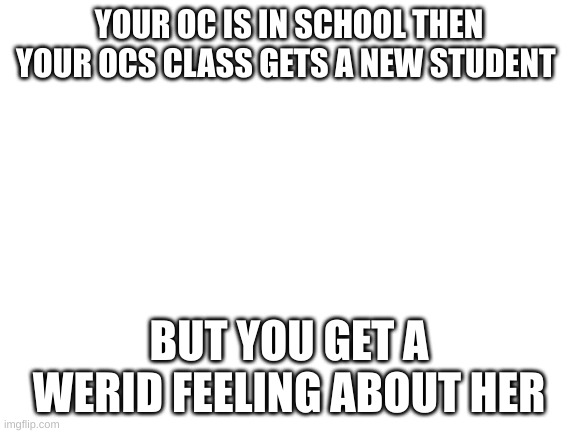 school | YOUR OC IS IN SCHOOL THEN YOUR OCS CLASS GETS A NEW STUDENT; BUT YOU GET A WERID FEELING ABOUT HER | image tagged in blank white template | made w/ Imgflip meme maker
