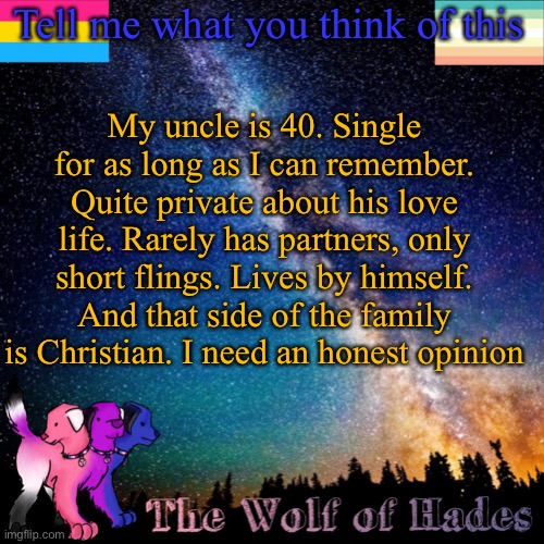 Tell me what you think of this; My uncle is 40. Single for as long as I can remember. Quite private about his love life. Rarely has partners, only short flings. Lives by himself. And that side of the family is Christian. I need an honest opinion | image tagged in thewolfofhades announcement templete | made w/ Imgflip meme maker