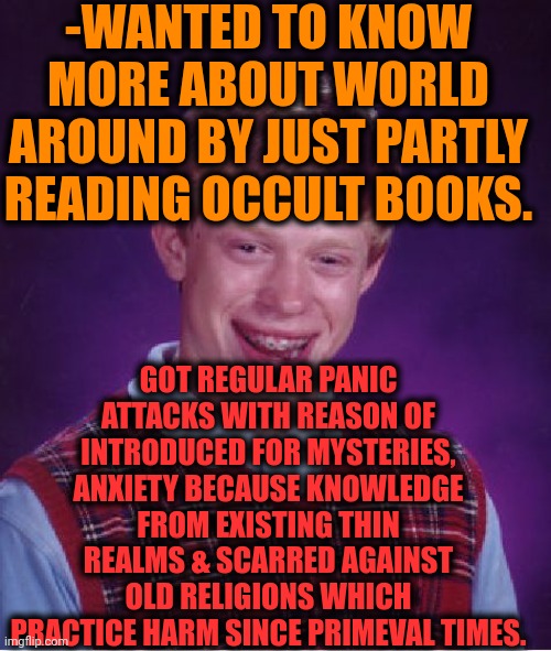 -Should I touch the pages? | -WANTED TO KNOW MORE ABOUT WORLD AROUND BY JUST PARTLY READING OCCULT BOOKS. GOT REGULAR PANIC ATTACKS WITH REASON OF INTRODUCED FOR MYSTERIES, ANXIETY BECAUSE KNOWLEDGE FROM EXISTING THIN REALMS & SCARRED AGAINST OLD RELIGIONS WHICH PRACTICE HARM SINCE PRIMEVAL TIMES. | image tagged in memes,bad luck brian,old books,unsolved mysteries,depression sadness hurt pain anxiety,scariest things in the world | made w/ Imgflip meme maker