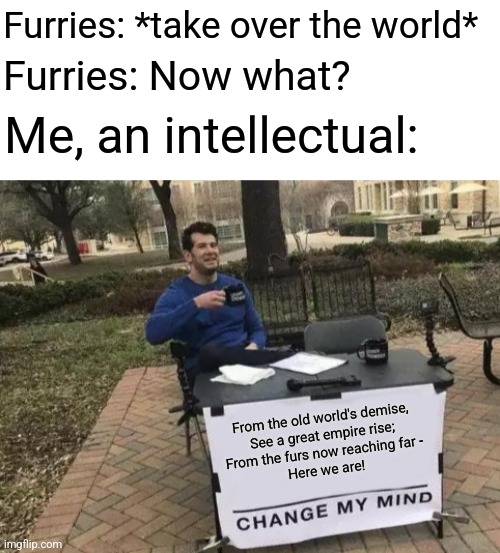 When Furries Take Over: | Furries: *take over the world*; Furries: Now what? Me, an intellectual:; From the old world's demise,
See a great empire rise;
From the furs now reaching far -
Here we are! | image tagged in memes,change my mind,the furry fandom,taking over the world,simothefinlandized | made w/ Imgflip meme maker