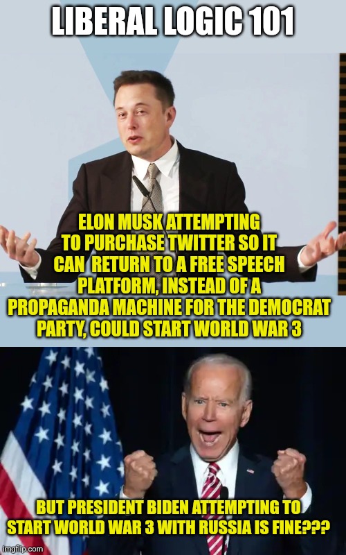 Does brainwashing really work? Let's test that theory! | LIBERAL LOGIC 101; ELON MUSK ATTEMPTING TO PURCHASE TWITTER SO IT CAN  RETURN TO A FREE SPEECH PLATFORM, INSTEAD OF A PROPAGANDA MACHINE FOR THE DEMOCRAT PARTY, COULD START WORLD WAR 3; BUT PRESIDENT BIDEN ATTEMPTING TO START WORLD WAR 3 WITH RUSSIA IS FINE??? | image tagged in elon musk,joe biden,twitter,war,liberal media,democratic party | made w/ Imgflip meme maker