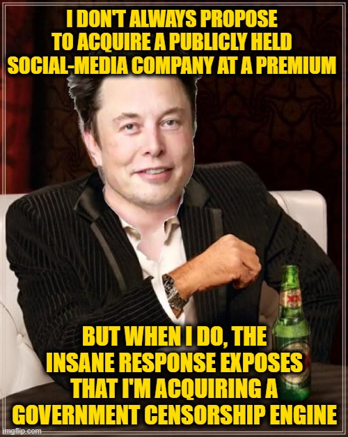The DOJ and SEC Have Just now Launched a "Joint Investigation" into Regulatory Issues Involving Tesla | I DON'T ALWAYS PROPOSE TO ACQUIRE A PUBLICLY HELD SOCIAL-MEDIA COMPANY AT A PREMIUM; BUT WHEN I DO, THE INSANE RESPONSE EXPOSES THAT I'M ACQUIRING A GOVERNMENT CENSORSHIP ENGINE | image tagged in memes,the most interesting man in the world | made w/ Imgflip meme maker