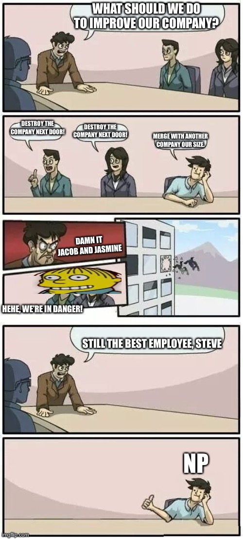 Boardroom Meeting Suggestion 2 | WHAT SHOULD WE DO TO IMPROVE OUR COMPANY? DESTROY THE COMPANY NEXT DOOR! DESTROY THE COMPANY NEXT DOOR! MERGE WITH ANOTHER COMPANY OUR SIZE. DAMN IT JACOB AND JASMINE; HEHE, WE’RE IN DANGER! STILL THE BEST EMPLOYEE, STEVE; NP | image tagged in boardroom meeting suggestion 2 | made w/ Imgflip meme maker