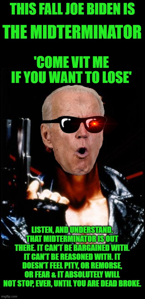 Coming to a theater near you November 2022 | THIS FALL JOE BIDEN IS; THE MIDTERMINATOR; 'COME VIT ME IF YOU WANT TO LOSE'; LISTEN, AND UNDERSTAND. THAT MIDTERMINATOR IS OUT THERE. IT CAN’T BE BARGAINED WITH. IT CAN’T BE REASONED WITH. IT DOESN’T FEEL PITY, OR REMORSE, OR FEAR & IT ABSOLUTELY WILL NOT STOP, EVER, UNTIL YOU ARE DEAD BROKE. | image tagged in terminator,biden,midterms | made w/ Imgflip meme maker
