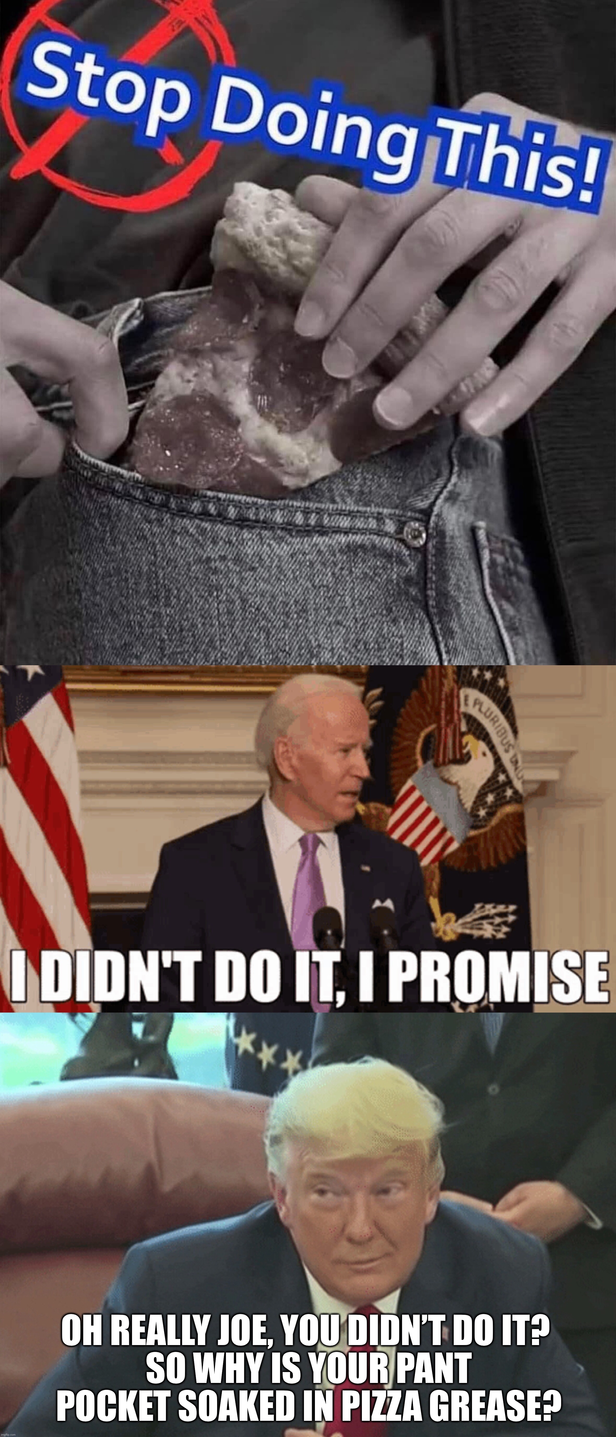  OH REALLY JOE, YOU DIDN’T DO IT? 
SO WHY IS YOUR PANT POCKET SOAKED IN PIZZA GREASE? | image tagged in joe biden,donald trump,politics,memes,funny memes,political meme | made w/ Imgflip meme maker