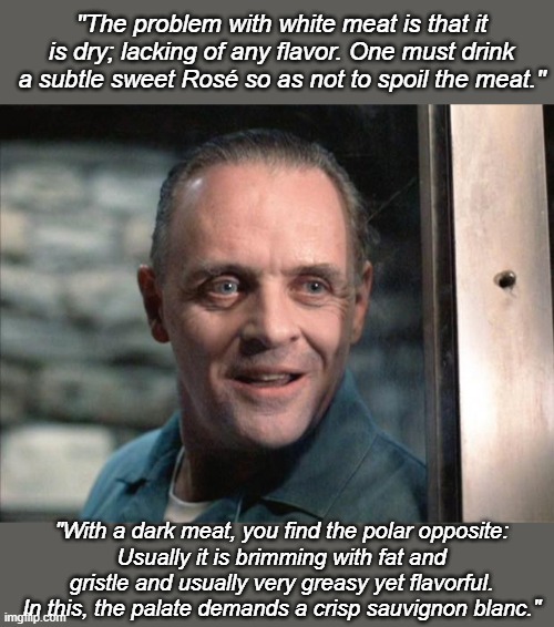 Cooking with Hannibal Lecter | "The problem with white meat is that it is dry; lacking of any flavor. One must drink a subtle sweet Rosé so as not to spoil the meat."; "With a dark meat, you find the polar opposite:
Usually it is brimming with fat and gristle and usually very greasy yet flavorful. In this, the palate demands a crisp sauvignon blanc." | image tagged in hannibal lecter,is this racist,intellectual humor,cannibalism,dark humor,racism | made w/ Imgflip meme maker