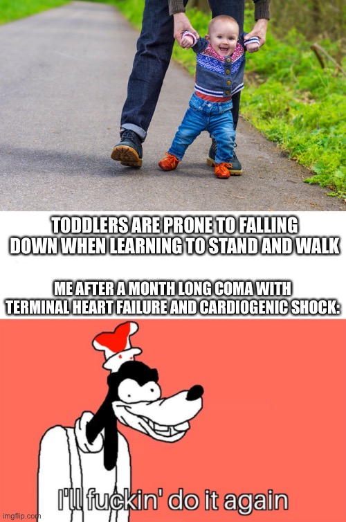 Learning to walk again | TODDLERS ARE PRONE TO FALLING DOWN WHEN LEARNING TO STAND AND WALK; ME AFTER A MONTH LONG COMA WITH TERMINAL HEART FAILURE AND CARDIOGENIC SHOCK: | image tagged in toddler learning to walk,i'll do it again,coma | made w/ Imgflip meme maker