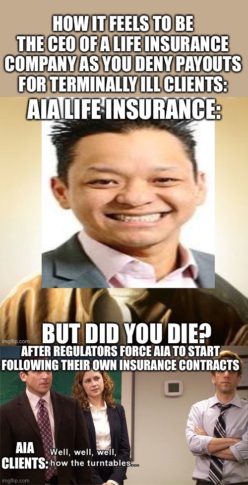 AIA insurance scumbags | HOW IT FEELS TO BE THE CEO OF A LIFE INSURANCE COMPANY AS YOU DENY PAYOUTS FOR TERMINALLY ILL CLIENTS:; AFTER REGULATORS FORCE AIA TO START FOLLOWING THEIR OWN INSURANCE CONTRACTS; AIA CLIENTS: | image tagged in how the turntables,but did you die,insurance,terminal,dying,aia | made w/ Imgflip meme maker