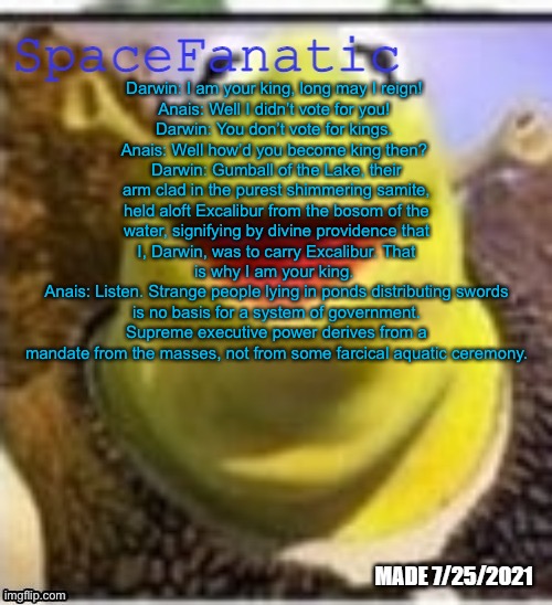 Anais is against monarchism | Darwin: I am your king, long may I reign! 
Anais: Well I didn’t vote for you! 
Darwin: You don’t vote for kings. 
Anais: Well how’d you become king then? 
Darwin: Gumball of the Lake, their arm clad in the purest shimmering samite, held aloft Excalibur from the bosom of the water, signifying by divine providence that I, Darwin, was to carry Excalibur. That is why I am your king. 
Anais: Listen. Strange people lying in ponds distributing swords is no basis for a system of government. Supreme executive power derives from a mandate from the masses, not from some farcical aquatic ceremony. | image tagged in spacefanatic announcement temp | made w/ Imgflip meme maker
