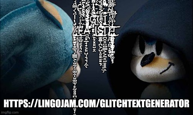 Create glitch text here | G̶̡̣̝͖̝̤̤̣̹̱̰̭̙̲̥̼̟̼͈͇̙̜̜̀̀́̃̽̽̇͜͜͝Ó̸̧̡̧̨̳̜̖͓̞͚̩͓͎̥͓̦̳̻̗̪͎͖̰͉͖͖̠͕̥̲̺̗͓̦́͒̎͜͜Ṭ̶̡̨̣̗̦͉̟̮̹̖̳̹͎͖͓͍̰̳̦͉̣̱̐̂̋̐̓͗̄͌̍͋̅͌́͗͗̀̀́̋̀͆͘̕̕̕͜͝Ţ̴̛̛̛̳͈̪͇͎̙̘̬̖̜̣̦̦͇̯̳͍͔̺̫̲̰͊̈́̾͗̍̀͑̈́̌̍̄̑̉̾͑̈́͆̀̽̔̆̏͑̍̎͒͊̄̄͗͗̈́̓̈̔̀̊͑͋̌͘̕̕͜͝͝͠Ą̷̢̡̠̲̫̩̲͉̭̖͍̜̫̂̈́͒͊̋͐̄̾̀̓̆̄͑͊̀͂͊̌̈͌̀́̓̄͑͐̃̆̚͘ ̶̛̭̅̊̀̀̾̀̋͌̆͊̂̌̍́͒́͋̀̊́̀͑̑̑͋̀̌͆̈̔̈́̂̀̓͆̃̈́̐͆̉͝͝͝͝͝Ι̢̗̞͙̲̬̤̦͓̲̘̟͕͈̺̹͉͉̗̼̖G̷̨̡̛̲̬̲̯͍͔̝̮̖̠̬̗̑͐̈́̊̔̆̈̓̊̾̅̇̓̅͊̂̒̒͌̓̅͜͝͠O̸̻̘͍̩̒̏̾̄͊͑̆͐̈́͊͐͝Ι̨̢̡̡̧̬̦̲̹̣̗̫̳̝̹̥͍͖̝̗̤̫̦̠̟͇̫̗͜͜ ̷̡̡̢̹̣͕͓̖̞̟͙̰̞͇̲͉̗̲̳͕̣̮̱̗̹͚̭̩̮͚̫̹̙̰̻͈̪̹̭̦̟̭̞̜̠͖̤̙̯́̌́̔̍̍̈́̀́̿̈́́̂̈́̐́̀̌̕̕͜F̴̧̛͉͈̲̮͔̞͉̭͗͑̑̾͜Å̶̛̛̛̍͒͌̏̂̃̏̒͊͐̎̑̅̈́͐̋̔̑̉́͂͗̈̔̏͋́̋̀̈̕̕̕̕͘͘̚͝Ι̢̧̰̙͙͓̻̮̠̭͜Ś̶̡̧̧̛̞̦͍̣̪͕̺̖̻͇̠͇̠̳̼̮̣̌͛̈́̇͑̎͗̀͊̊̊͂͐̊̏̉̏̉͆̓̉̽̈́͆̾̕͜͜͝͠͠͝Ι͈̪̯̥̤͍̳͕͕̼͔̫̠̟͎̭T̷̢̨̰͕̪̣̯̰̖͇̞̱̮́̀͑̋͗́̾̅͆̀̐͒͂̂̂̅̕͜!̴̢̨̡̢̧͓͍͇͙̪̮̦͔̯̮̬̘̱̘̞̳̘̺̮̺͔̦̼̣̩͍̣͙̫͙͓̥̩͕͚͓̣̆̒̓̀̓͊̐̾̃̅͂̓̑̒̌̈́̃̆͜͝͠; HTTPS://LINGOJAM.COM/GLITCHTEXTGENERATOR | image tagged in evil sonic | made w/ Imgflip meme maker