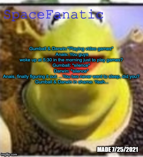 Ye Olde Announcements | Gumball & Darwin:*Playing video games* 
Anais: You guys woke up at 5:30 in the morning just to play games? 
Gumball: *silence* 
Darwin: *silence* 
Anais, finally figuring it out: ...You two never went to sleep, did you? 
Gumball & Darwin in shame: Yeah... | image tagged in spacefanatic announcement temp | made w/ Imgflip meme maker