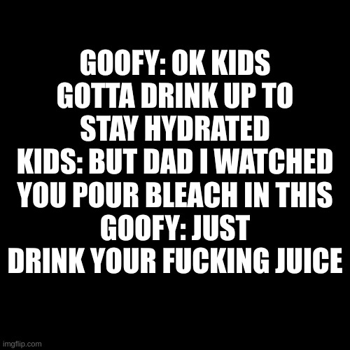 Blank Transparent Square Meme | GOOFY: OK KIDS GOTTA DRINK UP TO STAY HYDRATED
KIDS: BUT DAD I WATCHED YOU POUR BLEACH IN THIS
GOOFY: JUST DRINK YOUR FUCKING JUICE | image tagged in memes,blank transparent square | made w/ Imgflip meme maker