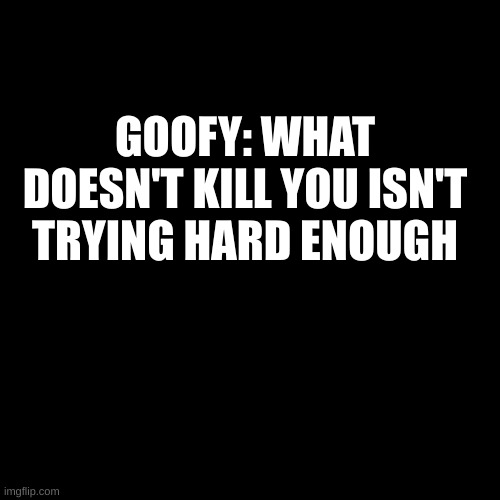 Blank Transparent Square | GOOFY: WHAT DOESN'T KILL YOU ISN'T TRYING HARD ENOUGH | image tagged in memes,blank transparent square | made w/ Imgflip meme maker