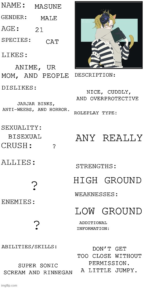 POV: He was running from nothing, but seemed scared | MASUNE; MALE; 21; CAT; ANIME, UR MOM, AND PEOPLE; NICE, CUDDLY, AND OVERPROTECTIVE; JARJAR BINKS, ANTI-WEEBS, AND HORROR. ANY REALLY; BISEXUAL; ? HIGH GROUND; ? LOW GROUND; ? DON’T GET TOO CLOSE WITHOUT PERMISSION. A LITTLE JUMPY. SUPER SONIC SCREAM AND RINNEGAN | image tagged in updated roleplay oc showcase | made w/ Imgflip meme maker