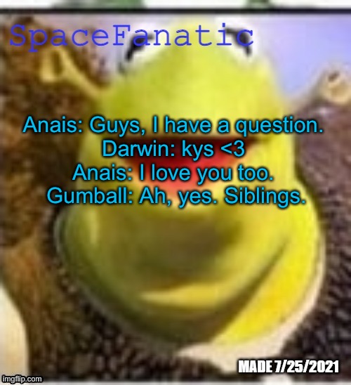 OMG SO RELATABLE | Anais: Guys, I have a question. 
Darwin: kys <3 
Anais: I love you too. 
Gumball: Ah, yes. Siblings. | image tagged in spacefanatic announcement temp | made w/ Imgflip meme maker