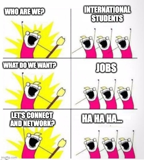 Who are we | INTERNATIONAL STUDENTS; WHO ARE WE? WHAT DO WE WANT? JOBS; LET'S CONNECT 
AND NETWORK? HA HA HA... | image tagged in who are we | made w/ Imgflip meme maker