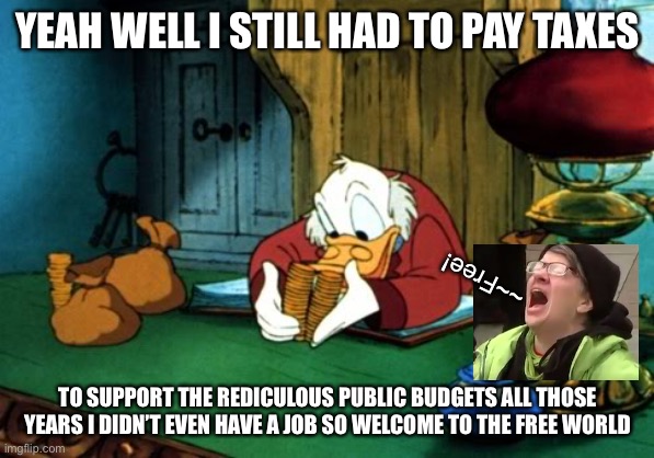 Scrooge McDuck 2 Meme | YEAH WELL I STILL HAD TO PAY TAXES TO SUPPORT THE REDICULOUS PUBLIC BUDGETS ALL THOSE YEARS I DIDN’T EVEN HAVE A JOB SO WELCOME TO THE FREE  | image tagged in memes,scrooge mcduck 2 | made w/ Imgflip meme maker
