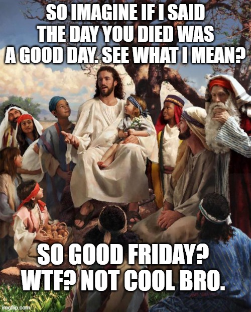 Good Friday | SO IMAGINE IF I SAID THE DAY YOU DIED WAS A GOOD DAY. SEE WHAT I MEAN? SO GOOD FRIDAY? WTF? NOT COOL BRO. | image tagged in story time jesus | made w/ Imgflip meme maker