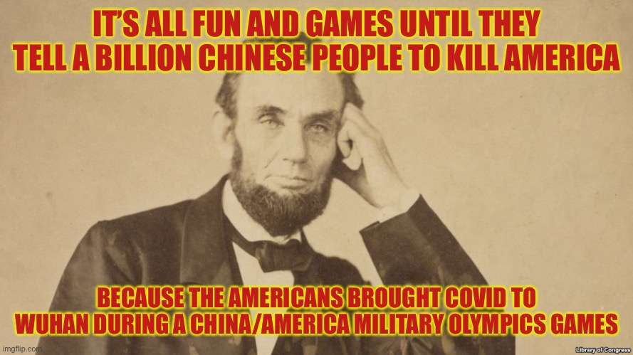 Tell Me More About Abe Lincoln | IT’S ALL FUN AND GAMES UNTIL THEY TELL A BILLION CHINESE PEOPLE TO KILL AMERICA BECAUSE THE AMERICANS BROUGHT COVID TO WUHAN DURING A CHINA/ | image tagged in tell me more about abe lincoln | made w/ Imgflip meme maker