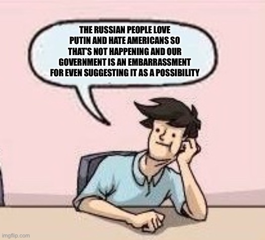 Boardroom Suggestion Guy | THE RUSSIAN PEOPLE LOVE PUTIN AND HATE AMERICANS SO THAT’S NOT HAPPENING AND OUR GOVERNMENT IS AN EMBARRASSMENT FOR EVEN SUGGESTING IT AS A  | image tagged in boardroom suggestion guy | made w/ Imgflip meme maker