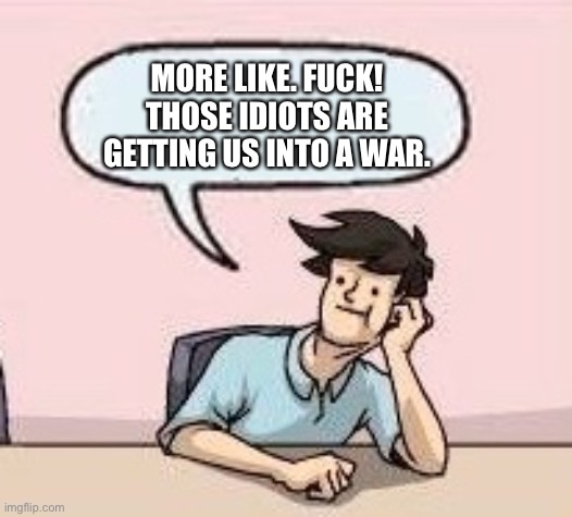 Boardroom Suggestion Guy | MORE LIKE. FUCK! THOSE IDIOTS ARE GETTING US INTO A WAR. | image tagged in boardroom suggestion guy | made w/ Imgflip meme maker