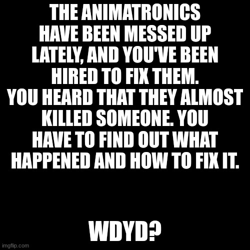 ... | THE ANIMATRONICS HAVE BEEN MESSED UP LATELY, AND YOU'VE BEEN HIRED TO FIX THEM. YOU HEARD THAT THEY ALMOST KILLED SOMEONE. YOU HAVE TO FIND OUT WHAT HAPPENED AND HOW TO FIX IT. WDYD? | image tagged in memes,blank transparent square,fnaf,roleplaying | made w/ Imgflip meme maker