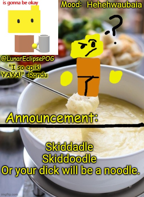 Aavjkvahkvahk (sorry, I'm really hyper rn) | Hehehwaubaia; Skiddadle 
Skiddoodle 
Or your dick will be a noodle. | image tagged in luna's rondu on the fondue temp 2 0 | made w/ Imgflip meme maker