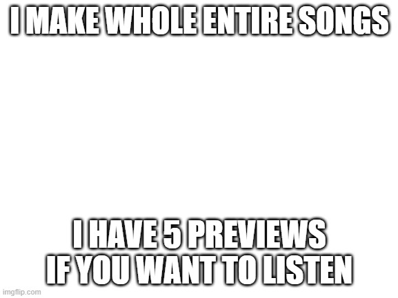 Blank White Template | I MAKE WHOLE ENTIRE SONGS; I HAVE 5 PREVIEWS IF YOU WANT TO LISTEN | image tagged in blank white template | made w/ Imgflip meme maker