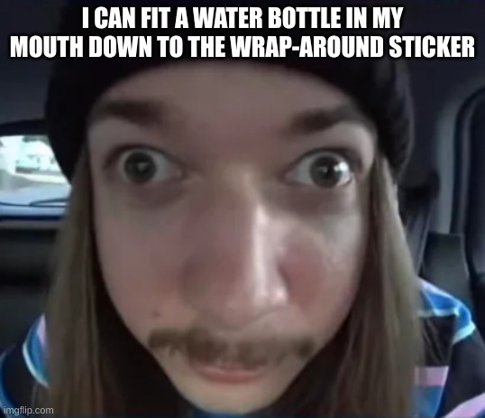 idk if i should have said that, people gonna say pathetic | I CAN FIT A WATER BOTTLE IN MY MOUTH DOWN TO THE WRAP-AROUND STICKER | made w/ Imgflip meme maker