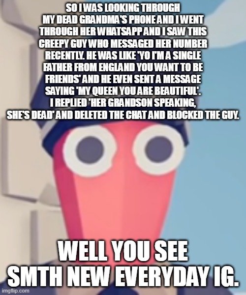 TABS Stare | SO I WAS LOOKING THROUGH MY DEAD GRANDMA'S PHONE AND I WENT THROUGH HER WHATSAPP AND I SAW THIS CREEPY GUY WHO MESSAGED HER NUMBER RECENTLY. HE WAS LIKE 'YO I'M A SINGLE FATHER FROM ENGLAND YOU WANT TO BE FRIENDS' AND HE EVEN SENT A MESSAGE SAYING 'MY QUEEN YOU ARE BEAUTIFUL'. I REPLIED 'HER GRANDSON SPEAKING, SHE'S DEAD' AND DELETED THE CHAT AND BLOCKED THE GUY. WELL YOU SEE SMTH NEW EVERYDAY IG. | image tagged in tabs stare | made w/ Imgflip meme maker