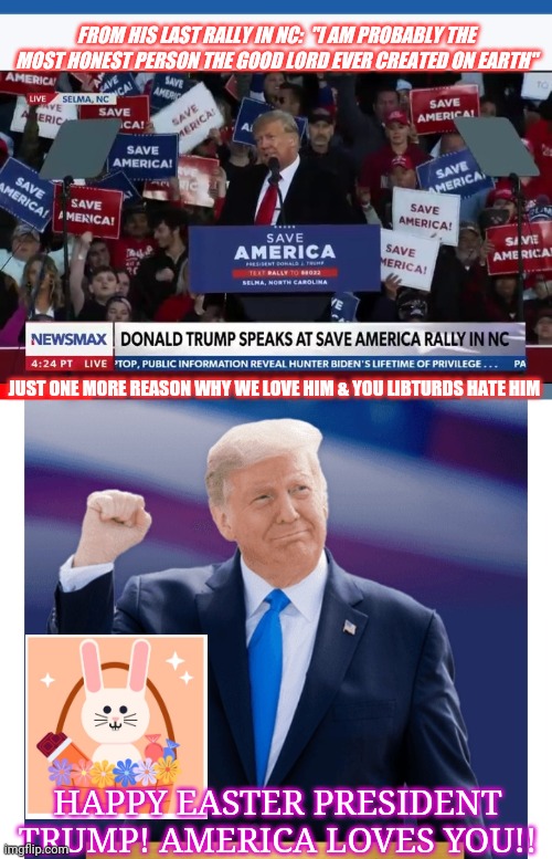 God Bless America, God Bless Trump | FROM HIS LAST RALLY IN NC:  "I AM PROBABLY THE MOST HONEST PERSON THE GOOD LORD EVER CREATED ON EARTH"; JUST ONE MORE REASON WHY WE LOVE HIM & YOU LIBTURDS HATE HIM; HAPPY EASTER PRESIDENT TRUMP! AMERICA LOVES YOU!! | image tagged in god bless america,president trump,rules,happy easter | made w/ Imgflip meme maker