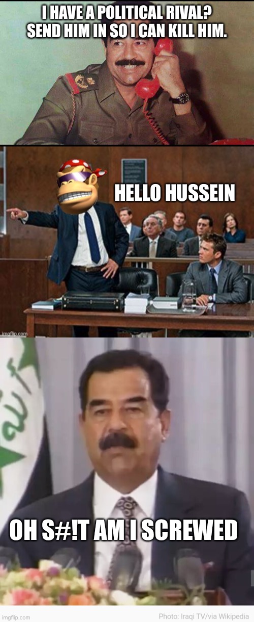 Leader of Iran better run | I HAVE A POLITICAL RIVAL?
SEND HIM IN SO I CAN KILL HIM. HELLO HUSSEIN; OH S#!T AM I SCREWED | image tagged in saddam hussein,lawyer kong | made w/ Imgflip meme maker