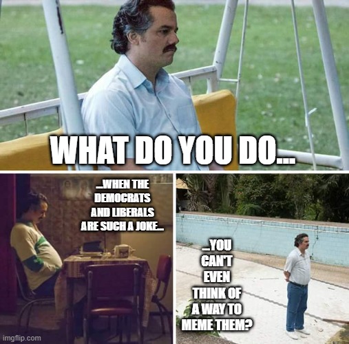It be like that sometimes | WHAT DO YOU DO... ...WHEN THE DEMOCRATS AND LIBERALS ARE SUCH A JOKE... ...YOU CAN'T EVEN THINK OF A WAY TO MEME THEM? | image tagged in memes,sad pablo escobar | made w/ Imgflip meme maker