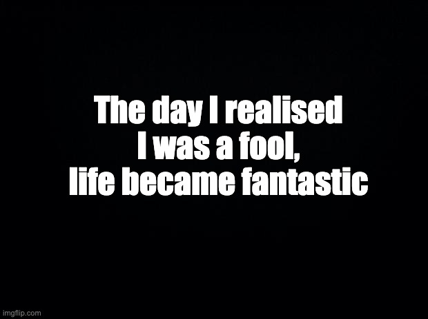 Black background | The day I realised I was a fool, life became fantastic | image tagged in black background | made w/ Imgflip meme maker